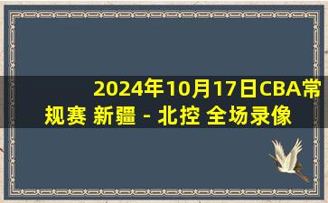 2024年10月17日CBA常规赛 新疆 - 北控 全场录像